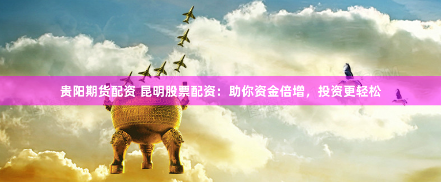贵阳期货配资 昆明股票配资：助你资金倍增，投资更轻松