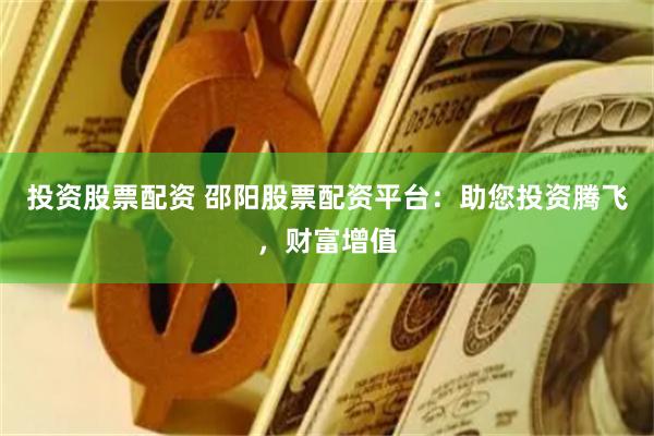 投资股票配资 邵阳股票配资平台：助您投资腾飞，财富增值