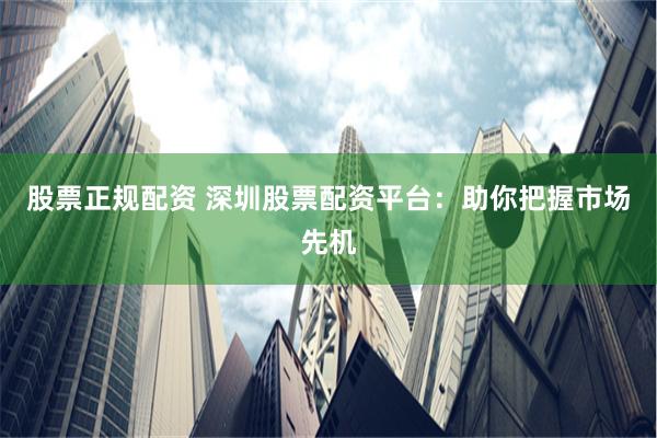 股票正规配资 深圳股票配资平台：助你把握市场先机