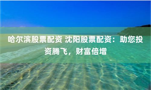 哈尔滨股票配资 沈阳股票配资：助您投资腾飞，财富倍增