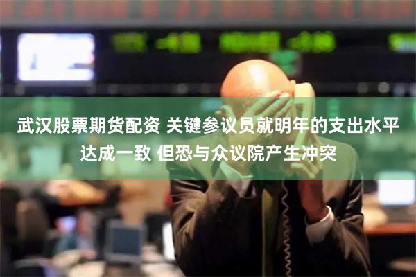 武汉股票期货配资 关键参议员就明年的支出水平达成一致 但恐与众议院产生冲突