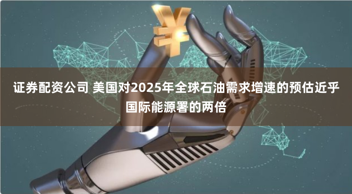 证券配资公司 美国对2025年全球石油需求增速的预估近乎国际能源署的两倍