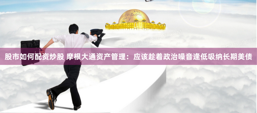 股市如何配资炒股 摩根大通资产管理：应该趁着政治噪音逢低吸纳长期美债