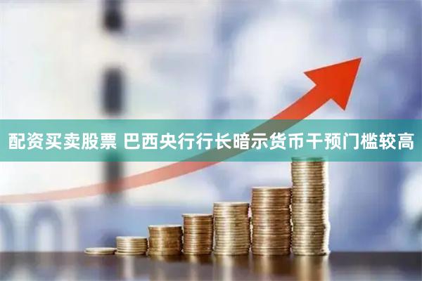 配资买卖股票 巴西央行行长暗示货币干预门槛较高