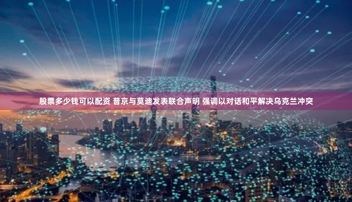 股票多少钱可以配资 普京与莫迪发表联合声明 强调以对话和平解决乌克兰冲突