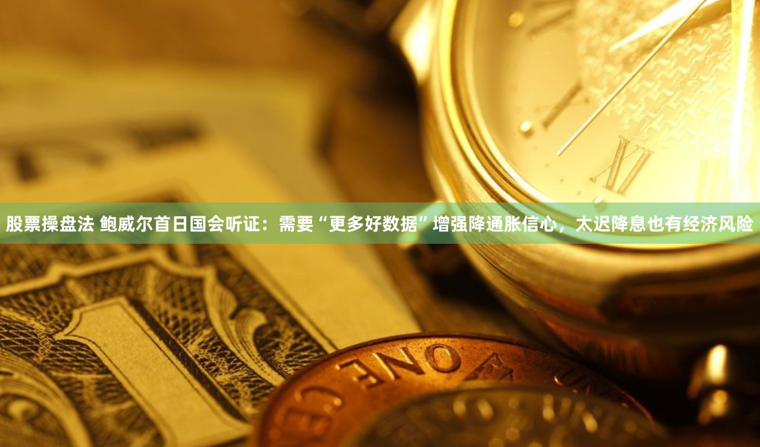 股票操盘法 鲍威尔首日国会听证：需要“更多好数据”增强降通胀信心，太迟降息也有经济风险