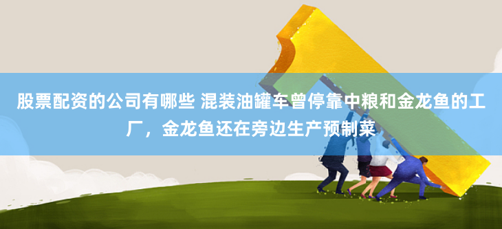股票配资的公司有哪些 混装油罐车曾停靠中粮和金龙鱼的工厂，金龙鱼还在旁边生产预制菜