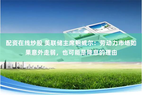 配资在线炒股 美联储主席鲍威尔：劳动力市场如果意外走弱，也可能是降息的理由