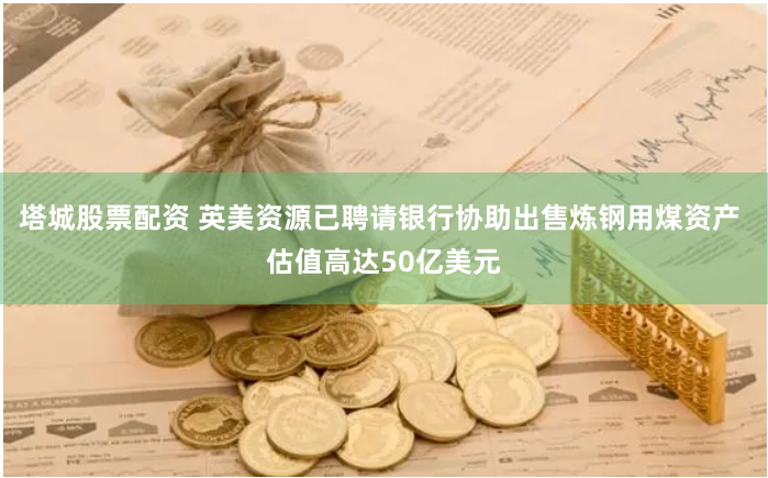 塔城股票配资 英美资源已聘请银行协助出售炼钢用煤资产 估值高达50亿美元