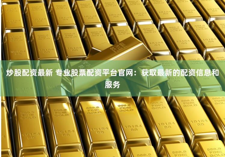 炒股配资最新 专业股票配资平台官网：获取最新的配资信息和服务