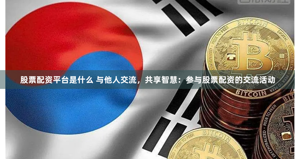 股票配资平台是什么 与他人交流，共享智慧：参与股票配资的交流活动
