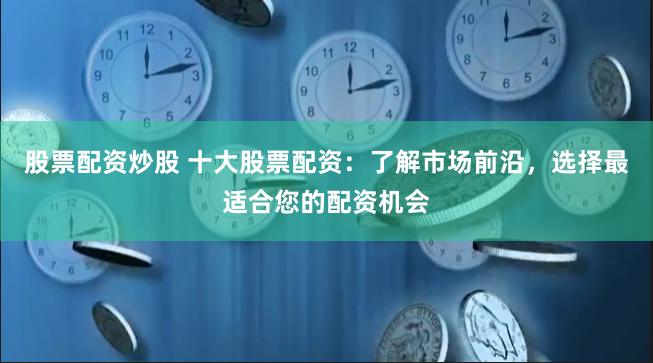 股票配资炒股 十大股票配资：了解市场前沿，选择最适合您的配资机会