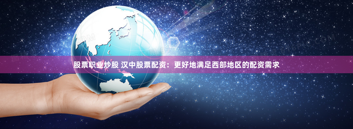 股票职业炒股 汉中股票配资：更好地满足西部地区的配资需求