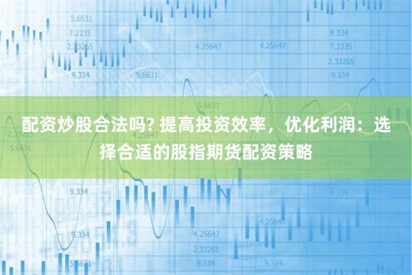 配资炒股合法吗? 提高投资效率，优化利润：选择合适的股指期货配资策略