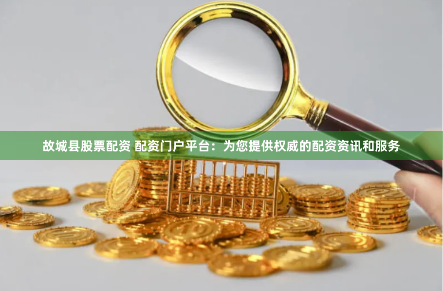 故城县股票配资 配资门户平台：为您提供权威的配资资讯和服务