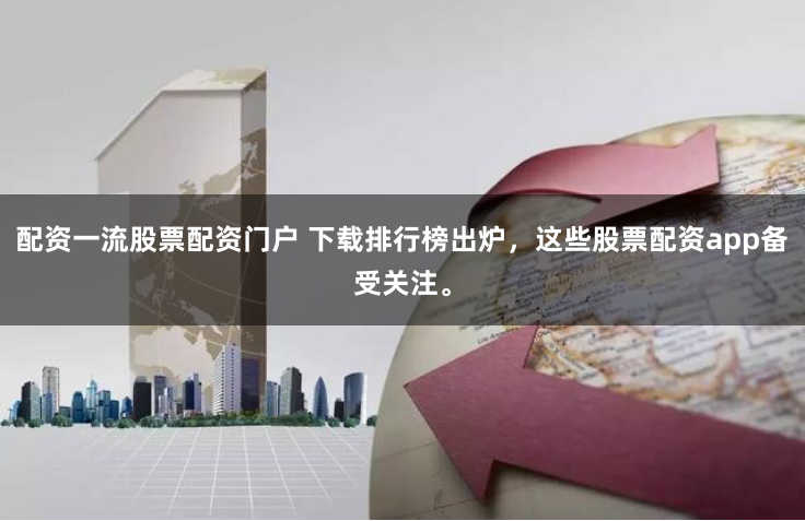配资一流股票配资门户 下载排行榜出炉，这些股票配资app备受关注。