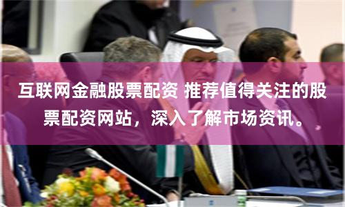 互联网金融股票配资 推荐值得关注的股票配资网站，深入了解市场资讯。