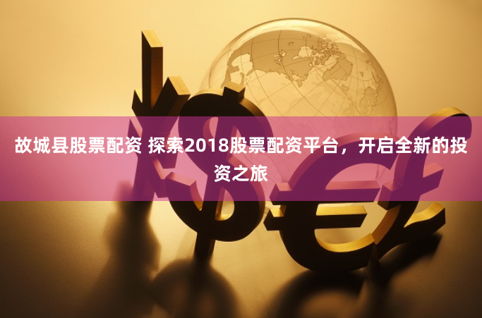 故城县股票配资 探索2018股票配资平台，开启全新的投资之旅