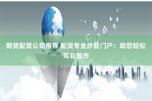 期货配资公司推荐 配资专业炒股门户：助您轻松驾驭股市
