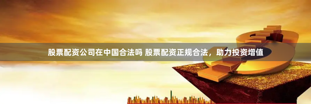 股票配资公司在中国合法吗 股票配资正规合法，助力投资增值