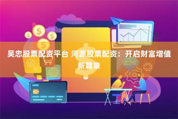 吴忠股票配资平台 河源股票配资：开启财富增值新篇章
