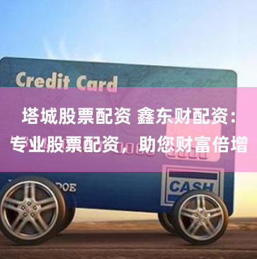 塔城股票配资 鑫东财配资：专业股票配资，助您财富倍增