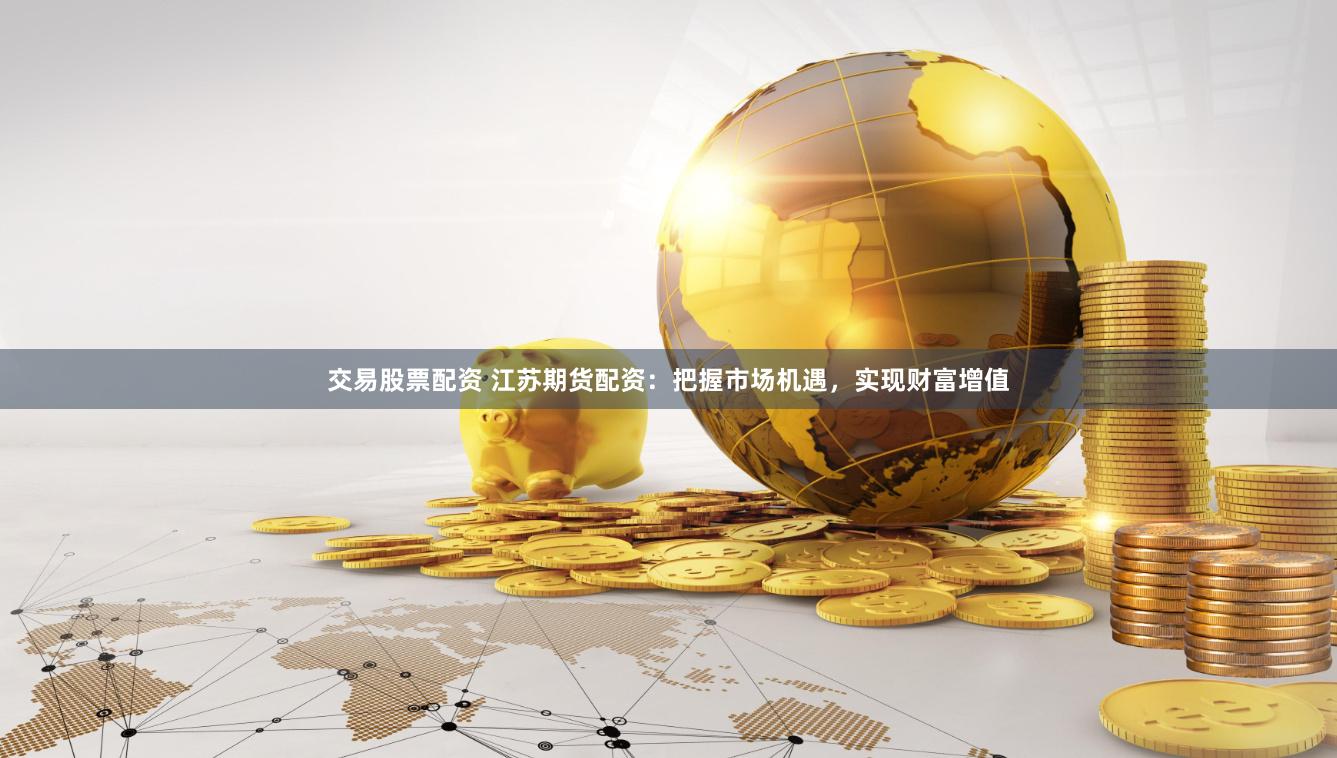 交易股票配资 江苏期货配资：把握市场机遇，实现财富增值