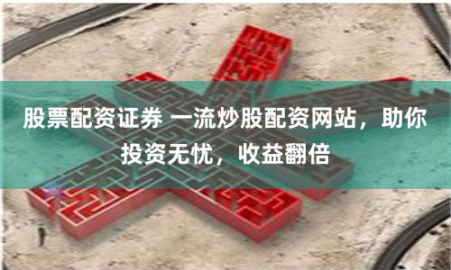 股票配资证券 一流炒股配资网站，助你投资无忧，收益翻倍