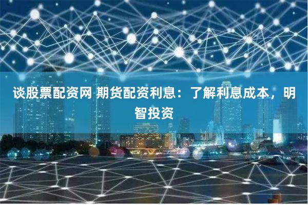 谈股票配资网 期货配资利息：了解利息成本，明智投资