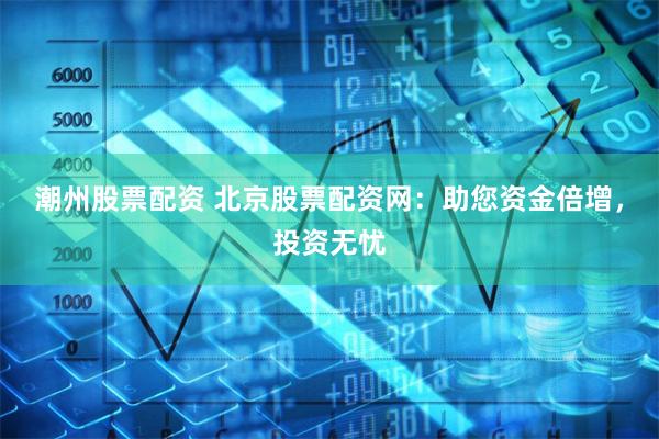 潮州股票配资 北京股票配资网：助您资金倍增，投资无忧
