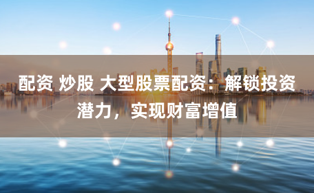 配资 炒股 大型股票配资：解锁投资潜力，实现财富增值