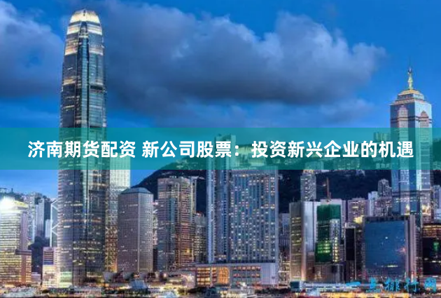 济南期货配资 新公司股票：投资新兴企业的机遇