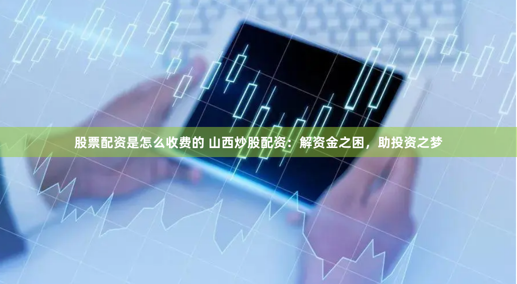 股票配资是怎么收费的 山西炒股配资：解资金之困，助投资之梦