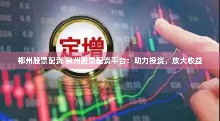 郴州股票配资 泉州股票配资平台：助力投资，放大收益