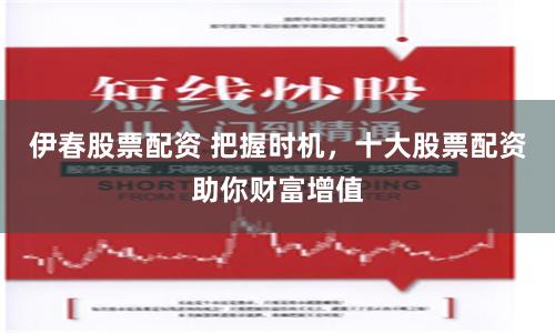 伊春股票配资 把握时机，十大股票配资助你财富增值