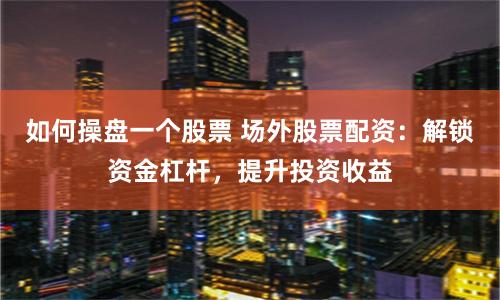 如何操盘一个股票 场外股票配资：解锁资金杠杆，提升投资收益