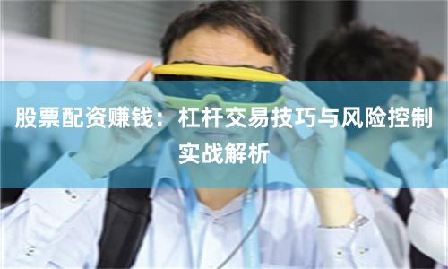 股票配资赚钱：杠杆交易技巧与风险控制实战解析